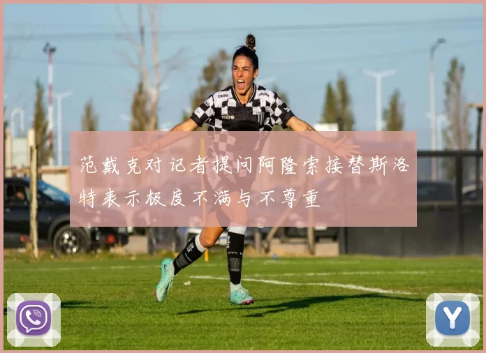 范戴克对记者提问阿隆索接替斯洛特表示极度不满与不尊重