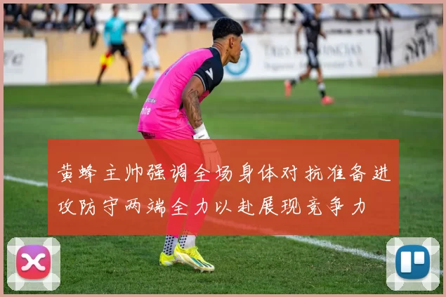 黄蜂主帅强调全场身体对抗准备进攻防守两端全力以赴展现竞争力