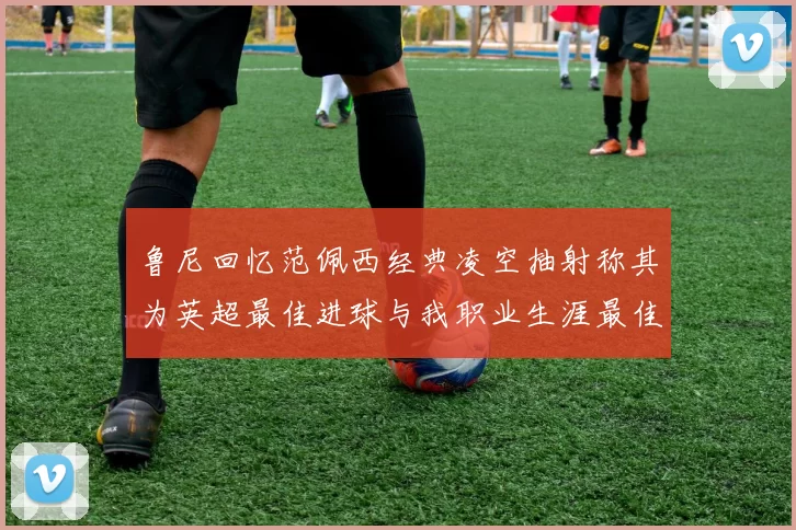 鲁尼回忆范佩西经典凌空抽射称其为英超最佳进球与我职业生涯最佳传球结合