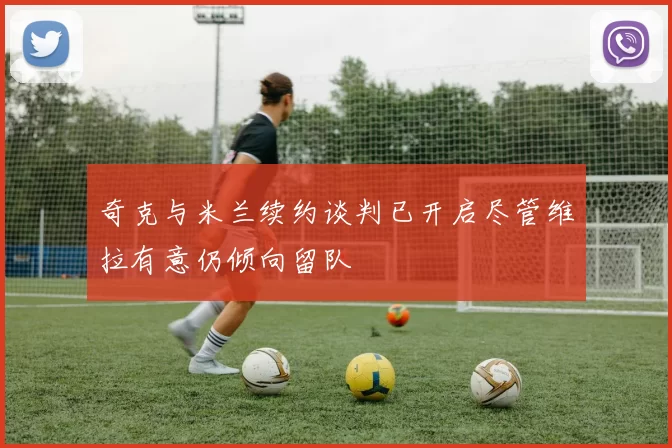 奇克与米兰续约谈判已开启尽管维拉有意仍倾向留队