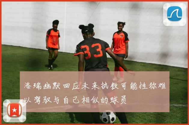 洛瑞幽默回应未来执教可能性称难以驾驭与自己相似的球员