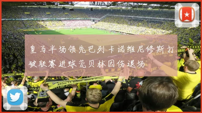 皇马半场领先巴列卡诺维尼修斯打破联赛进球荒贝林因伤退场
