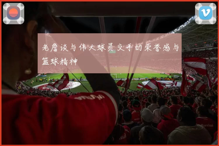 老詹谈与伟大球员交手的荣誉感与篮球精神